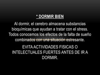 * DORMIR BIEN
Al dormir, el cerebro almacena substancias
bioquímicas que ayudan a tratar con el stress.
Todos conocemos los efectos de la falta de sueño
combinados con una situación estresante.
EVITAACTIVIDADES FISICAS O
INTELECTUALES FUERTES ANTES DE IR A
DORMIR.
 