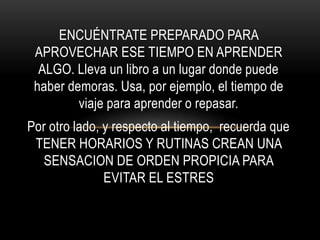 ENCUÉNTRATE PREPARADO PARA
APROVECHAR ESE TIEMPO EN APRENDER
ALGO. Lleva un libro a un lugar donde puede
haber demoras. Usa, por ejemplo, el tiempo de
viaje para aprender o repasar.
Por otro lado, y respecto al tiempo, recuerda que
TENER HORARIOS Y RUTINAS CREAN UNA
SENSACION DE ORDEN PROPICIA PARA
EVITAR EL ESTRES
 