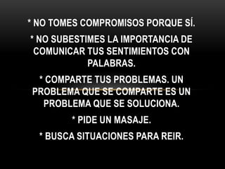 * NO TOMES COMPROMISOS PORQUE SÍ.
* NO SUBESTIMES LA IMPORTANCIA DE
COMUNICAR TUS SENTIMIENTOS CON
PALABRAS.
* COMPARTE TUS PROBLEMAS. UN
PROBLEMA QUE SE COMPARTE ES UN
PROBLEMA QUE SE SOLUCIONA.
* PIDE UN MASAJE.
* BUSCA SITUACIONES PARA REIR.
 