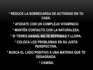 * REDUCE LA SOBRECARGA DE ACTIVIDAD EN TU
CASA.
* AYÚDATE CON UN COMPLEJO VITAMÍNICO.
* MANTÉN CONTACTO CON LA NATURALEZA.
* SI TIENES GANAS, NO TE REPRIMAS Y LLORA.
* COLOCA LOS PROBLEMAS EN SU JUSTA
PERSPECTIVA.
* BUSCA EL LADO POSITIVO A UNA MATERIA QUE TE
DESAGRADA.
* CAMINA.
 