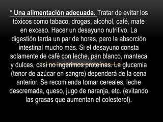 * Una alimentación adecuada. Tratar de evitar los
tóxicos como tabaco, drogas, alcohol, café, mate
en exceso. Hacer un desayuno nutritivo. La
digestión tarda un par de horas, pero la absorción
intestinal mucho más. Si el desayuno consta
solamente de café con leche, pan blanco, manteca
y dulces, casi no ingerimos proteínas. La glucemia
(tenor de azúcar en sangre) dependerá de la cena
anterior. Se recomienda tomar cereales, leche
descremada, queso, jugo de naranja, etc. (evitando
las grasas que aumentan el colesterol).
 