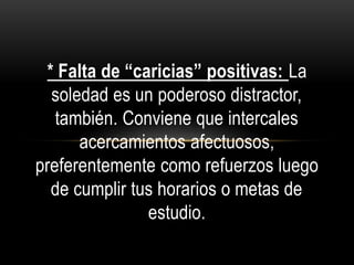 * Falta de “caricias” positivas: La
soledad es un poderoso distractor,
también. Conviene que intercales
acercamientos afectuosos,
preferentemente como refuerzos luego
de cumplir tus horarios o metas de
estudio.
 