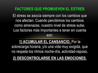 FACTORES QUE PROMUEVEN EL ESTRES
El stress se asocia siempre con los cambios que
nos afectan. Cuando percibimos los cambios
como amenazas, nuestro nivel de stress sube.
Los factores más importantes a tener en cuenta
son:
1) ACUMULAR EL CANSANCIO. Por la
sobrecarga horaria, y/o una vida muy exigida, que
no respeta los ritmos noche-día, actividad-reposo.
2) DESCONTROLARSE EN LAS EMOCIONES.
 