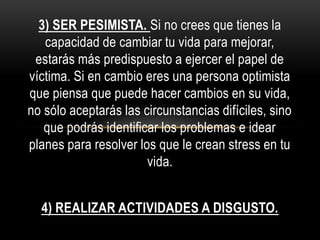 3) SER PESIMISTA. Si no crees que tienes la
capacidad de cambiar tu vida para mejorar,
estarás más predispuesto a ejercer el papel de
víctima. Si en cambio eres una persona optimista
que piensa que puede hacer cambios en su vida,
no sólo aceptarás las circunstancias difíciles, sino
que podrás identificar los problemas e idear
planes para resolver los que le crean stress en tu
vida.
4) REALIZAR ACTIVIDADES A DISGUSTO.
 