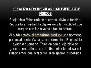 *REALIZA CON REGULARIDAD EJERCICIOS
FÍSICOS
El ejercicio físico reduce el stress, alivia la tensión.
Reduce la ansiedad, la depresión y la hostilidad que
surgen con los niveles altos de estrés.
Al sufrir estrés, el organismo produce una hormona
potencialmente tóxica, la noradrenalina. El ejercicio
ayuda a quemarla. También con el ejercicio se
generan endorfinas, que inhiben el dolor, elevan el
estado emocional y facilitan la relajación psicofísica.
 
