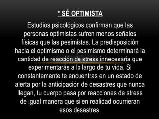 * SÉ OPTIMISTA
Estudios psicológicos confirman que las
personas optimistas sufren menos señales
físicas que las pesimistas. La predisposición
hacia el optimismo o el pesimismo determinará la
cantidad de reacción de stress innecesaria que
experimentarás a lo largo de tu vida. Si
constantemente te encuentras en un estado de
alerta por la anticipación de desastres que nunca
llegan, tu cuerpo pasa por reacciones de stress
de igual manera que si en realidad ocurrieran
esos desastres.
 