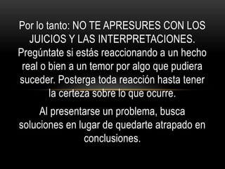 Por lo tanto: NO TE APRESURES CON LOS
JUICIOS Y LAS INTERPRETACIONES.
Pregúntate si estás reaccionando a un hecho
real o bien a un temor por algo que pudiera
suceder. Posterga toda reacción hasta tener
la certeza sobre lo que ocurre.
Al presentarse un problema, busca
soluciones en lugar de quedarte atrapado en
conclusiones.
 