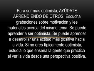 Para ser más optimista, AYÚDATE
APRENDIENDO DE OTROS. Escucha
grabaciones sobre motivación y lee
materiales acerca del mismo tema. Se puede
aprender a ser optimista. Se puede aprender
a desarrollar una actitud más positiva hacia
la vida. Si no eres típicamente optimista,
estudia lo que enseña la gente que practica
el ver la vida desde una perspectiva positiva.
 