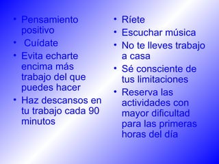 Pensamiento positivo Cuídate  Evita echarte encima más trabajo del que puedes hacer  Haz descansos en tu trabajo cada 90 minutos   Ríete  Escuchar música No te lleves trabajo a casa  Sé consciente de tus limitaciones  Reserva las actividades con mayor dificultad para las primeras horas del día  