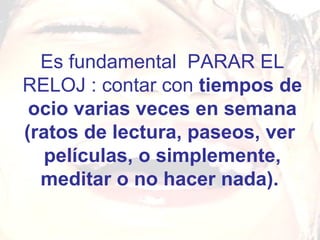 Es fundamental  PARAR EL RELOJ : contar con  tiempos de ocio varias veces en semana (ratos de lectura, paseos, ver  películas, o simplemente, meditar o no hacer nada).   