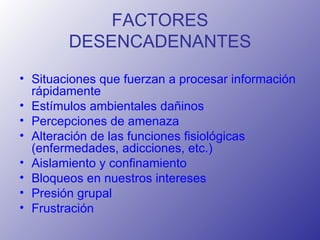 FACTORES DESENCADENANTES Situaciones que fuerzan a procesar información rápidamente  Estímulos ambientales dañinos  Percepciones de amenaza  Alteración de las funciones fisiológicas (enfermedades, adicciones, etc.)  Aislamiento y confinamiento  Bloqueos en nuestros intereses  Presión grupal  Frustración 