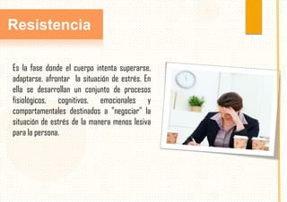 Resistencia
Es la fase donde el cuerpo intenta superarse,
adaptarse, afrontar la situación de estrés. En
ella se desarrollan un conjunto de procesos
fisiológicos, cognitivos, emocionales y
comportamentales destinados a "negociar" la
situación de estrés de la manera menos lesiva
para la persona.

 