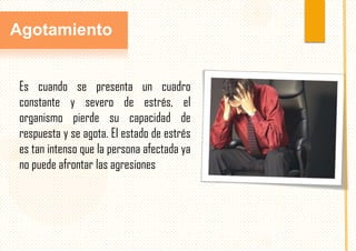 Agotamiento
Es cuando se presenta un cuadro
constante y severo de estrés, el
organismo pierde su capacidad de
respuesta y se agota. El estado de estrés
es tan intenso que la persona afectada ya
no puede afrontar las agresiones

 