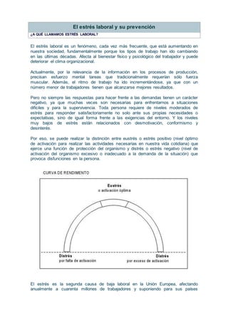 El estrés laboral y su prevención
¿A QUÉ LLAMAMOS ESTRÉS LABORAL?
El estrés laboral es un fenómeno, cada vez más frecuente, que está aumentando en
nuestra sociedad, fundamentalmente porque los tipos de trabajo han ido cambiando
en las últimas décadas. Afecta al bienestar físico y psicológico del trabajador y puede
deteriorar el clima organizacional.
Actualmente, por la relevancia de la información en los procesos de producción,
precisan esfuerzo mental tareas que tradicionalmente requerían sólo fuerza
muscular. Además, el ritmo de trabajo ha ido incrementándose, ya que con un
número menor de trabajadores tienen que alcanzarse mejores resultados.
Pero no siempre las respuestas para hacer frente a las demandas tienen un carácter
negativo, ya que muchas veces son necesarias para enfrentarnos a situaciones
difíciles y para la supervivencia. Toda persona requiere de niveles moderados de
estrés para responder satisfactoriamente no solo ante sus propias necesidades o
expectativas, sino de igual forma frente a las exigencias del entorno. Y los niveles
muy bajos de estrés están relacionados con desmotivación, conformismo y
desinterés.
Por eso, se puede realizar la distinción entre eustrés o estrés positivo (nivel óptimo
de activación para realizar las actividades necesarias en nuestra vida cotidiana) que
ejerce una función de protección del organismo y distrés o estrés negativo (nivel de
activación del organismo excesivo o inadecuado a la demanda de la situación) que
provoca disfunciones en la persona.
El estrés es la segunda causa de baja laboral en la Unión Europea, afectando
anualmente a cuarenta millones de trabajadores y suponiendo para sus países
 