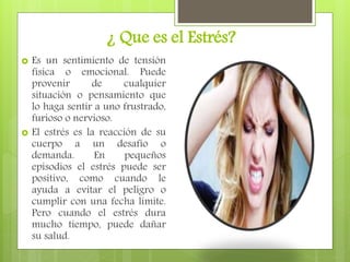 ¿ Que es el Estrés?
 Es un sentimiento de tensión
física o emocional. Puede
provenir de cualquier
situación o pensamiento que
lo haga sentir a uno frustrado,
furioso o nervioso.
 El estrés es la reacción de su
cuerpo a un desafío o
demanda. En pequeños
episodios el estrés puede ser
positivo, como cuando le
ayuda a evitar el peligro o
cumplir con una fecha límite.
Pero cuando el estrés dura
mucho tiempo, puede dañar
su salud.
 