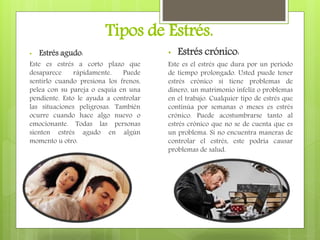 Tipos de Estrés.
• Estrés agudo:
Este es estrés a corto plazo que
desaparece rápidamente. Puede
sentirlo cuando presiona los frenos,
pelea con su pareja o esquía en una
pendiente. Esto le ayuda a controlar
las situaciones peligrosas. También
ocurre cuando hace algo nuevo o
emocionante. Todas las personas
sienten estrés agudo en algún
momento u otro.
• Estrés crónico:
Este es el estrés que dura por un período
de tiempo prolongado. Usted puede tener
estrés crónico si tiene problemas de
dinero, un matrimonio infeliz o problemas
en el trabajo. Cualquier tipo de estrés que
continúa por semanas o meses es estrés
crónico. Puede acostumbrarse tanto al
estrés crónico que no se de cuenta que es
un problema. Si no encuentra maneras de
controlar el estrés, este podría causar
problemas de salud.
 