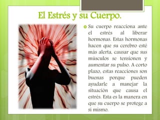 El Estrés y su Cuerpo.
 Su cuerpo reacciona ante
el estrés al liberar
hormonas. Estas hormonas
hacen que su cerebro esté
más alerta, causar que sus
músculos se tensionen y
aumentar su pulso. A corto
plazo, estas reacciones son
buenas porque pueden
ayudarle a manejar la
situación que causa el
estrés. Esta es la manera en
que su cuerpo se protege a
sí mismo.
 