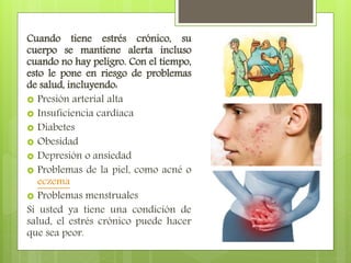 Cuando tiene estrés crónico, su
cuerpo se mantiene alerta incluso
cuando no hay peligro. Con el tiempo,
esto le pone en riesgo de problemas
de salud, incluyendo:
 Presión arterial alta
 Insuficiencia cardíaca
 Diabetes
 Obesidad
 Depresión o ansiedad
 Problemas de la piel, como acné o
eczema
 Problemas menstruales
Si usted ya tiene una condición de
salud, el estrés crónico puede hacer
que sea peor.
 