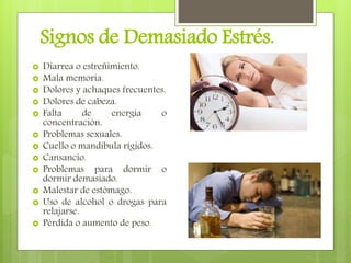 Signos de Demasiado Estrés.
 Diarrea o estreñimiento.
 Mala memoria.
 Dolores y achaques frecuentes.
 Dolores de cabeza.
 Falta de energía o
concentración.
 Problemas sexuales.
 Cuello o mandíbula rígidos.
 Cansancio.
 Problemas para dormir o
dormir demasiado.
 Malestar de estómago.
 Uso de alcohol o drogas para
relajarse.
 Pérdida o aumento de peso.
 