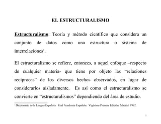 EL ESTRUCTURALISMO
Estructuralismo: Teoría y método científico que considera un
conjunto

de

datos

como

una

estructura

o

sistema

de

interrelaciones1.
El estructuralismo se refiere, entonces, a aquel enfoque –respecto
de cualquier materia- que tiene por objeto las “relaciones
recíprocas” de los diversos hechos observados, en lugar de
considerarlos aisladamente.

Es así como el estructuralismo se

convierte en “estructuralismos” dependiendo del área de estudio.
1

Diccionario de la Lengua Española. Real Academia Española. Vigésima Primera Edición. Madrid: 1992.

1

 