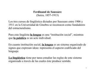 Ferdinand de Saussure
(Suiza, 1857-1913)
Los tres cursos de lingüística dictados por Saussure entre 1906 y
1911 en la Universidad de Ginebra se reconocen como fundadores
del estructuralismo.
Para este lingüista la lengua es una “institución social”, mientras
que la palabra es un acto individual.
En cuanto institución social, la lengua es un sistema organizado de
signos que expresan ideas: representa el aspecto codificado del
lenguaje.
La lingüística tiene por tarea estudiar las reglas de este sistema
organizado a través de las cuales éste produce sentido.
5

 