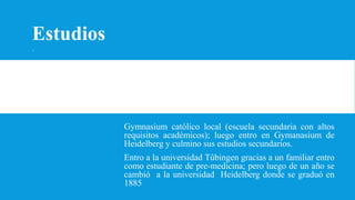 Gymnasium católico local (escuela secundaria con altos
requisitos académicos); luego entro en Gymanasium de
Heidelberg y culmino sus estudios secundarios.
Entro a la universidad Tûbingen gracias a un familiar entro
como estudiante de pre-medicina; pero luego de un año se
cambió a la universidad Heidelberg donde se graduó en
1885
Estudios
.
 