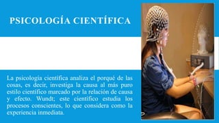 PSICOLOGÍA CIENTÍFICA
La psicología científica analiza el porqué de las
cosas, es decir, investiga la causa al más puro
estilo científico marcado por la relación de causa
y efecto. Wundt; este científico estudia los
procesos conscientes, lo que considera como la
experiencia inmediata.
 