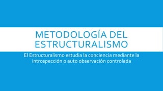 METODOLOGÍA DEL
ESTRUCTURALISMO
El Estructuralismo estudia la conciencia mediante la
introspección o auto observación controlada
 
