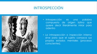 INTROSPECCIÓN
• Introspección es una palabra
compuesta de origen latino que
quiere decir literalmente mirar para
adentro
• La introspección o inspección interna
sirve para que el sujeto conozca sus
propios estados mentales (procesos
conscientes).
 