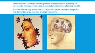  Reconoció que la mente y el cuerpo eran independientes entre sí y sin
interacción mutua pero que sus procesos funcionaban en forma paralela.
 Nace en Alemania y es llevada a USA porTitchener, donde es aceptada
rapidamente por su carácter práctico y concreto.
 