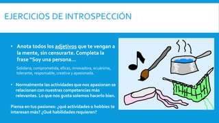 • Anota todos los adjetivos que te vengan a
la mente, sin censurarte. Completa la
frase “Soy una persona…
Solidaria, comprometida, eficaz, innovadora, ecuánime,
tolerante, responsable, creativa y apasionada.
• Normalmente las actividades que nos apasionan se
relacionan con nuestras competencias más
relevantes. Lo que nos gusta solemos hacerlo bien.
Piensa en tus pasiones: ¿qué actividades o hobbies te
interesan más? ¿Qué habilidades requieren?
 