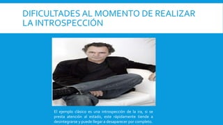 DIFICULTADES AL MOMENTO DE REALIZAR
LA INTROSPECCIÓN
El ejemplo clásico es una introspección de la ira, si se
presta atención al estado, este rápidamente tiende a
desintegrarse y puede llegar a desaparecer por completo.
 