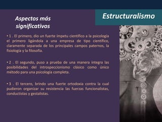 • 1 . El primero, dio un fuerte ímpetu científico a la psicología
el primero ligándola a una empresa de tipo científico,
claramente separada de los principales campos paternos, la
fisiología y la filosofía.
• 2 . El segundo, puso a prueba de una manera íntegra las
posibilidades del introspeccionismo clásico como único
método para una psicología completa.
• 3 . El tercero, brindo una fuerte ortodoxia contra la cual
pudieron organizar su resistencia las fuerzas funcionalistas,
conductistas y gestalistas.
Aspectos más
significativos
Estructuralismo
 