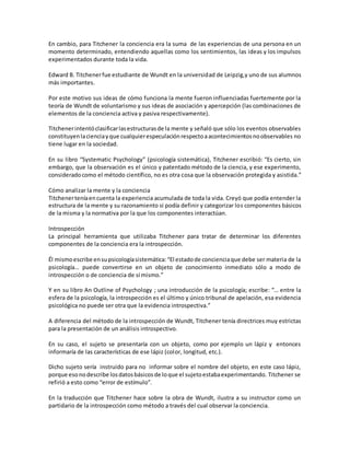 En cambio, para Titchener la conciencia era la suma de las experiencias de una persona en un
momento determinado, entendiendo aquellas como los sentimientos, las ideas y los impulsos
experimentados durante toda la vida.
Edward B. Titchenerfue estudiante de Wundt en la universidad de Leipzig,y uno de sus alumnos
más importantes.
Por este motivo sus ideas de cómo funciona la mente fueron influenciadas fuertemente por la
teoría de Wundt de voluntarismo y sus ideas de asociación y apercepción (las combinaciones de
elementos de la conciencia activa y pasiva respectivamente).
Titchenerintentóclasificarlasestructurasde la mente y señaló que sólo los eventos observables
constituyenlacienciayque cualquierespeculaciónrespectoaacontecimientosnoobservables no
tiene lugar en la sociedad.
En su libro “Systematic Psychology” (psicología sistemática), Titchener escribió: “Es cierto, sin
embargo, que la observación es el único y patentado método de la ciencia, y ese experimento,
consideradocomo el método científico, no es otra cosa que la observación protegida y asistida.”
Cómo analizar la mente y la conciencia
Titchenerteníaencuenta la experiencia acumulada de toda la vida. Creyó que podía entender la
estructura de la mente y su razonamiento si podía definir y categorizar los componentes básicos
de la misma y la normativa por la que los componentes interactúan.
Introspección
La principal herramienta que utilizaba Titchener para tratar de determinar los diferentes
componentes de la conciencia era la introspección.
Él mismoescribe ensupsicologíasistemática:“El estadode concienciaque debe ser materia de la
psicología… puede convertirse en un objeto de conocimiento inmediato sólo a modo de
introspección o de conciencia de sí mismo.”
Y en su libro An Outline of Psychology ; una introducción de la psicología; escribe: “… entre la
esfera de la psicología, la introspección es el último y único tribunal de apelación, esa evidencia
psicológica no puede ser otra que la evidencia introspectiva.”
A diferencia del método de la introspección de Wundt, Titchener tenía directrices muy estrictas
para la presentación de un análisis introspectivo.
En su caso, el sujeto se presentaría con un objeto, como por ejemplo un lápiz y entonces
informaría de las características de ese lápiz (color, longitud, etc.).
Dicho sujeto sería instruido para no informar sobre el nombre del objeto, en este caso lápiz,
porque esonodescribe losdatosbásicosde loque el sujetoestabaexperimentando. Titchener se
refirió a esto como “error de estímulo”.
En la traducción que Titchener hace sobre la obra de Wundt, ilustra a su instructor como un
partidario de la introspección como método a través del cual observar la conciencia.
 