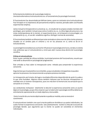Enfrentamiento dialéctico de la psicología moderna
Una teoría alternativa al estructuralismo era el funcionalismo (la psicología funcional).
El funcionalismo fue desarrollado por William James, quien en contraste con el estructuralismo
hizo hincapié en la importancia de pensamiento empírico-racional, pensado sobre una filosofía
experimental-empírica.
Jamesincluyólaintrospecciónensuteoría (p. ej., el estudio de los propios estados mentales del
psicólogo), pero también incluyó cosas como el análisis (p. ej., la crítica lógica de precursor y las
vistas contemporáneas de la mente), el experimento (p.ej., en la hipnosis o la neurología), y la
comparación (p. ej., el uso del estadístico significa distinguir normas de anomalías).
El funcionalismotambiénse diferencióporestarcentradoencómoeran de útilesciertos procesos
situados en el cerebro para el entorno y no en los procesos en sí, como se da en el
estructuralismo.
La psicologíafuncionalistatuvounafuerte influenciaenlapsicologíaamericana,siendounsistema
más ambicioso que el estructuralismo y sirvió para abrir nuevas áreas dentro de la psicología
científica
Criticas al estructuralismo
Entre la gran cantidad de críticas recibidas, la principal proviene del funcionalismo, escuela que
más tarde se desarrolló en psicología del pragmatismo.
Éste criticaba su foco sobre la introspección como método para comprender la experiencia
consciente.
Argumentanque el autoanálisisnoerafactible,yaque estudiantesintrospectivosnopueden
apreciarlosprocesoso losmecanismosde suspropiosprocesosmentales.
La introspección,porlotanto,diolugara resultadosdiferentes dependiendo de quién lo usaba y
lo que ellos buscaban. Algunos críticos también indicaron que las técnicas introspectivas en
realidad eran un examen retrospectivo, pues era más bien la memoria de una sensación que la
sensación en sí misma.
Los conductistas rechazaron totalmente la idea de la experiencia consciente como un asunto
dignoenla psicología, ya que ellos creyeron que la materia de la psicología científica debería ser
estrictamente operacional de un modo objetivo y mensurable.
Como lanociónde una mente objetivamente nopodíasermedida,estonomerecíani
cuestionarse.
El estructuralismo también cree que la mente podría ser dividida en sus partes individuales, las
cuales forman la experiencia consciente. Este planteamiento recibió la crítica de la escuela de
psicología Gestalt, que argumenta que la mente no puede ser concebida en elementos
individuales.
 