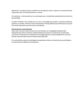 Ademásde losataquesteóricos,también fue criticado por excluir e ignorar los acontecimientos
importantes que no formaban parte de su teoría.
Por ejemplo, el estructuralismo no se preocupó por el estudio del comportamiento animal y la
personalidad.
El propio Titchener fue criticado por no usar su psicología para ayudar a contestar problemas
prácticos.En cambio,Titchenerestuvointeresadoenlabúsquedadel conocimientopuro que para
él era más importante que otros temas más banales.
Estructuralismo contemporáneo
Hoy endía, la teoría estructuralistanoesmuyutilizada.Losinvestigadorestodavíaestán
trabajandopara ofrecerenfoquesexperimentalesparaalcanzarla mediciónde laexperiencia
consciente,enparticularenel campode lapsicologíacognitiva.Se estátrabajandoenel mismo
tipode cuestionestalescomosensacionesypercepciones.
En la actualidad,cualquiermetodologíaintrospectivase realizaensituacionesmuycontroladasy
se entiende comosubjetivayretrospectiva.
 