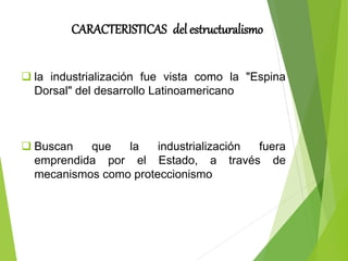 CARACTERISTICAS del estructuralismo
 la industrialización fue vista como la "Espina
Dorsal" del desarrollo Latinoamericano
 Buscan que la industrialización fuera
emprendida por el Estado, a través de
mecanismos como proteccionismo
 