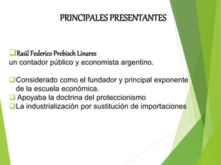 PRINCIPALES PRESENTANTES
Raúl Federico Prebisch Linares
un contador público y economista argentino.
Considerado como el fundador y principal exponente
de la escuela económica.
 Apoyaba la doctrina del proteccionismo
La industrialización por sustitución de importaciones
 