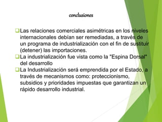 conclusiones
Las relaciones comerciales asimétricas en los niveles
internacionales debían ser remediadas, a través de
un programa de industrialización con el fin de sustituir
(detener) las importaciones.
La industrialización fue vista como la "Espina Dorsal"
del desarrollo
La Industrialización será emprendida por el Estado, a
través de mecanismos como: proteccionismo,
subsidios y prioridades impuestas que garantizan un
rápido desarrollo industrial.
 