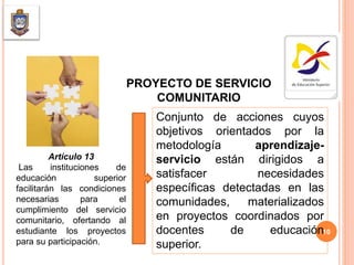 PROYECTO DE SERVICIO
COMUNITARIO
Conjunto de acciones cuyos
objetivos orientados por la
metodología aprendizaje-
servicio están dirigidos a
satisfacer necesidades
específicas detectadas en las
comunidades, materializados
en proyectos coordinados por
docentes de educación
superior.
Artículo 13
Las instituciones de
educación superior
facilitarán las condiciones
necesarias para el
cumplimiento del servicio
comunitario, ofertando al
estudiante los proyectos
para su participación.
10
 
