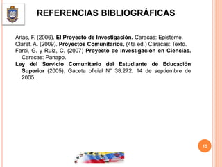 REFERENCIAS BIBLIOGRÁFICAS
Arias, F. (2006). El Proyecto de Investigación. Caracas: Episteme.
Claret, A. (2009). Proyectos Comunitarios. (4ta ed.) Caracas: Texto.
Farci, G. y Ruíz, C. (2007) Proyecto de Investigación en Ciencias.
Caracas: Panapo.
Ley del Servicio Comunitario del Estudiante de Educación
Superior (2005). Gaceta oficial N° 38.272, 14 de septiembre de
2005.
15
 