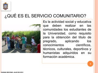 ¿QUÉ ES EL SERVICIO COMUNITARIO?
Es la actividad social y educativa
que deben realizar en las
comunidades los estudiantes de
la Universidad, como requisito
para la obtención del título de
pregrado, aplicando los
conocimientos científicos,
técnicos, culturales, deportivos y
humanistas adquiridos en su
formación académica.
CIUDAD BOLÍVAR, JULIO DE 2013
4
 