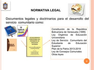 NORMATIVA LEGAL
Documentos legales y doctrinarios para el desarrollo del
servicio comunitario como:
Constitución de la República
Bolivariana de Venezuela (1999)
Ley Orgánica de Educación
Universitaria
Ley de Servicio Comunitario del
Estudiante de Educación
Superior
Plan de la Patria 2013-2019
Ley de Consejos Comunales
Otras leyes
8
 