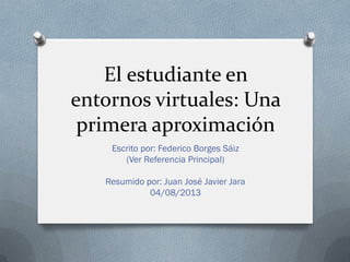 El estudiante en
entornos virtuales: Una
primera aproximación
Escrito por: Federico Borges Sáiz
(Ver Referencia Principal)
Resumido por: Juan José Javier Jara
04/08/2013
 