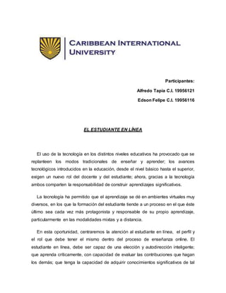 Participantes:
Alfredo Tapia C.I. 19956121
Edson Felipe C.I. 19956116
EL ESTUDIANTE EN LÍNEA
El uso de la tecnología en los distintos niveles educativos ha provocado que se
replanteen los modos tradicionales de enseñar y aprender; los avances
tecnológicos introducidos en la educación, desde el nivel básico hasta el superior,
exigen un nuevo rol del docente y del estudiante; ahora, gracias a la tecnología
ambos comparten la responsabilidad de construir aprendizajes significativos.
La tecnología ha permitido que el aprendizaje se dé en ambientes virtuales muy
diversos, en los que la formación del estudiante tiende a un proceso en el que éste
último sea cada vez más protagonista y responsable de su propio aprendizaje,
particularmente en las modalidades mixtas y a distancia.
En esta oportunidad, centraremos la atención al estudiante en línea, el perfil y
el rol que debe tener el mismo dentro del proceso de enseñanza online. El
estudiante en línea, debe ser capaz de una elección y autodirección inteligente;
que aprenda críticamente, con capacidad de evaluar las contribuciones que hagan
los demás; que tenga la capacidad de adquirir conocimientos significativos de tal
 