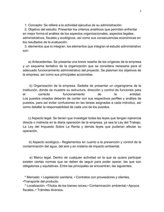7



  1. Concepto: Se refiere a la actividad ejecutiva de su administración:
  2. Objetivo del estudio: Presentar los criterios analíticos que permitan enfrentar
en mejor forma el análisis de los aspectos organizacionales, aspectos legales,
administrativos, fiscales y ecológicos, así como sus consecuencias económicas en
los resultados de la evaluación.
  3. elementos que lo integran: los elementos que integran el estudio administrativo
son:


    a) Antecedentes. Se presenta una breve reseña de los orígenes de la empresa
y un esquema tentativo de la organización que se considera necesaria para el
adecuado funcionamiento administrativo del proyecto. Se plasman los objetivos de
la empresa, así como sus principales accionistas.


      b) Organización de la empresa. Sedebe de presentar un organigrama de la
institución, donde se muestre su estructura, dirección y control de funciones para
el          correcto        funcionamiento           de         la         entidad.
Los puestos creados deberán de contar con sus respectivos perfiles y análisis de
puestos, para así evitar confusiones en las tareas asignadas a cada individuo, así
como detallar la responsabilidad de cada uno de los puestos.


    c) Aspecto legal. Se tienen que investigar todas las leyes que tengan injerencia
directa o indirecta en la diaria operación de la empresa, ya sea la Ley del Trabajo,
La Ley del Impuesto Sobre La Renta y demás leyes que pudieran afectar su
operación.


    d) Aspecto ecológico.- Reglamentos en cuanto a la prevención y control de la
contaminación del agua, del aire y en materia de impacto ambiental.


     e) Marco legal. Dentro de cualquier actividad en la que se quiera participar
existen ciertas normas que se deben de seguir para poder operar, las que son
obligatorias y equitativas. Entre las principales se encuentran, las siguientes;


  * Mercado: • Legislación sanitaria, • Contratos con proveedores y clientes,
•Transporte del producto.
  * Localización: •Títulos de los bienes raíces,• Contaminación ambiental,• Apoyos
fiscales, • Trámites diversos.
 
