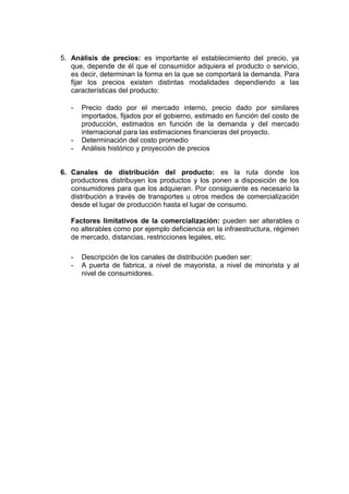 5. Análisis de precios: es importante el establecimiento del precio, ya
   que, depende de él que el consumidor adquiera el producto o servicio,
   es decir, determinan la forma en la que se comportará la demanda. Para
   fijar los precios existen distintas modalidades dependiendo a las
   características del producto:

   -   Precio dado por el mercado interno, precio dado por similares
       importados, fijados por el gobierno, estimado en función del costo de
       producción, estimados en función de la demanda y del mercado
       internacional para las estimaciones financieras del proyecto.
   -   Determinación del costo promedio
   -   Análisis histórico y proyección de precios


6. Canales de distribución del producto: es la ruta donde los
   productores distribuyen los productos y los ponen a disposición de los
   consumidores para que los adquieran. Por consiguiente es necesario la
   distribución a través de transportes u otros medios de comercialización
   desde el lugar de producción hasta el lugar de consumo.

   Factores limitativos de la comercialización: pueden ser alterables o
   no alterables como por ejemplo deficiencia en la infraestructura, régimen
   de mercado, distancias, restricciones legales, etc.

   -   Descripción de los canales de distribución pueden ser:
   -   A puerta de fabrica, a nivel de mayorista, a nivel de minorista y al
       nivel de consumidores.
 