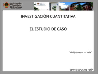 INVESTIGACIÓN CUANTITATIVA EL ESTUDIO DE CASO “el objeto como un todo” EDWIN DUGARTE PEÑA 