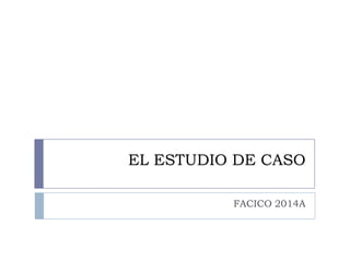 EL ESTUDIO DE CASO
FACICO 2014A

 