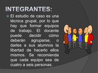  El estudio de caso es una
técnica grupal, por lo que
hay que formar equipos
de trabajo. El docente
puede decidir cómo
deberán agruparse, o
darles a sus alumnos la
libertad de hacerlo ellos
mismos. Se recomienda
que cada equipo sea de
cuatro a seis personas.
 